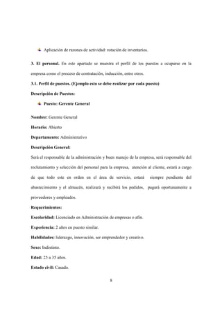 8
Aplicación de razones de actividad: rotación de inventarios.
3. El personal. En este apartado se muestra el perfil de los puestos a ocuparse en la
empresa como el proceso de contratación, inducción, entre otros.
3.1. Perfil de puestos. (Ejemplo esto se debe realizar por cada puesto)
Descripción de Puestos:
Puesto: Gerente General
Nombre: Gerente General
Horario: Abierto
Departamento: Administrativo
Descripción General:
Será el responsable de la administración y buen manejo de la empresa, será responsable del
reclutamiento y selección del personal para la empresa, atención al cliente, estará a cargo
de que todo este en orden en el área de servicio, estará siempre pendiente del
abastecimiento y el almacén, realizará y recibirá los pedidos, pagará oportunamente a
proveedores y empleados.
Requerimientos:
Escolaridad: Licenciado en Administración de empresas o afín.
Experiencia: 2 años en puesto similar.
Habilidades: liderazgo, innovación, ser emprendedor y creativo.
Sexo: Indistinto.
Edad: 25 a 35 años.
Estado civil: Casado.
 