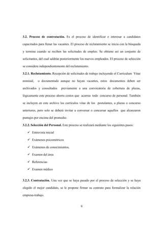 9
3.2. Proceso de contratación. Es el proceso de identificar e interesar a candidatos
capacitados para llenar las vacantes. El proceso de reclutamiento se inicia con la búsqueda
y termina cuando se reciben las solicitudes de empleo. Se obtiene así un conjunto de
solicitantes, del cual saldrán posteriormente los nuevos empleados. El proceso de selección
se considera independientemente del reclutamiento.
3.2.1. Reclutamiento. Recepción de solicitudes de trabajo incluyendo el Currículum Vitae
nominal, o documentado aunque no hayan vacantes, estos documentos deben ser
archivados y consultados previamente a una convocatoria de cobertura de plazas,
lógicamente este proceso ahorra costos que acarrea todo concurso de personal. También
se incluyen en este archivo los currículos vitae de los postulantes, a plazas o concurso
anteriores, pero solo se deberá invitar a conversar o concursar aquellos que alcanzaron
puntajes por encima del promedio.
3.2.2. Selección del Personal. Este proceso se realizará mediante los siguientes pasos:
Entrevista inicial
Exámenes psicométricos
Exámenes de conocimientos,
Examen del área
Referencias
Examen médico
3.2.3. Contratación. Una vez que se haya pasado por el proceso de selección y se haya
elegido el mejor candidato, se le propone firmar su contrato para formalizar la relación
empresa-trabajo.
 