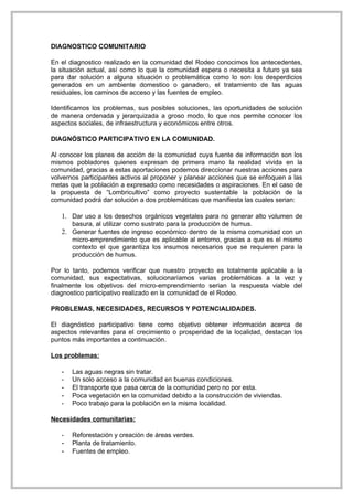 DIAGNOSTICO COMUNITARIO

En el diagnostico realizado en la comunidad del Rodeo conocimos los antecedentes,
la situación actual, así como lo que la comunidad espera o necesita a futuro ya sea
para dar solución a alguna situación o problemática como lo son los desperdicios
generados en un ambiente domestico o ganadero, el tratamiento de las aguas
residuales, los caminos de acceso y las fuentes de empleo.

Identificamos los problemas, sus posibles soluciones, las oportunidades de solución
de manera ordenada y jerarquizada a groso modo, lo que nos permite conocer los
aspectos sociales, de infraestructura y económicos entre otros.

DIAGNÓSTICO PARTICIPATIVO EN LA COMUNIDAD.

Al conocer los planes de acción de la comunidad cuya fuente de información son los
mismos pobladores quienes expresan de primera mano la realidad vivida en la
comunidad, gracias a estas aportaciones podemos direccionar nuestras acciones para
volvernos participantes activos al proponer y planear acciones que se enfoquen a las
metas que la población a expresado como necesidades o aspiraciones. En el caso de
la propuesta de “Lombricultivo” como proyecto sustentable la población de la
comunidad podrá dar solución a dos problemáticas que manifiesta las cuales serian:

   1. Dar uso a los desechos orgánicos vegetales para no generar alto volumen de
       basura, al utilizar como sustrato para la producción de humus.
   2. Generar fuentes de ingreso económico dentro de la misma comunidad con un
       micro-emprendimiento que es aplicable al entorno, gracias a que es el mismo
       contexto el que garantiza los insumos necesarios que se requieren para la
       producción de humus.

Por lo tanto, podemos verificar que nuestro proyecto es totalmente aplicable a la
comunidad, sus expectativas, solucionaríamos varias problemáticas a la vez y
finalmente los objetivos del micro-emprendimiento serian la respuesta viable del
diagnostico participativo realizado en la comunidad de el Rodeo.

PROBLEMAS, NECESIDADES, RECURSOS Y POTENCIALIDADES.

El diagnóstico participativo tiene como objetivo obtener información acerca de
aspectos relevantes para el crecimiento o prosperidad de la localidad, destacan los
puntos más importantes a continuación.

Los problemas:

   -   Las aguas negras sin tratar.
   -   Un solo acceso a la comunidad en buenas condiciones.
   -   El transporte que pasa cerca de la comunidad pero no por esta.
   -   Poca vegetación en la comunidad debido a la construcción de viviendas.
   -   Poco trabajo para la población en la misma localidad.

Necesidades comunitarias:

   -   Reforestación y creación de áreas verdes.
   -   Planta de tratamiento.
   -   Fuentes de empleo.
 