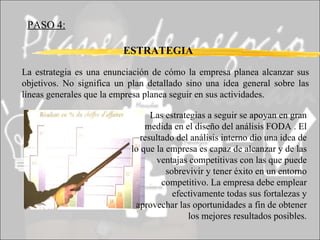 PASO 4: ESTRATEGIA La estrategia es una enunciación de cómo la empresa planea alcanzar sus objetivos. No significa un plan detallado sino una idea general sobre las líneas generales que la empresa planea seguir en sus actividades. Las estrategias a seguir se apoyan en gran medida en el diseño del análisis FODA . El resultado del análisis interno dio una idea de lo que la empresa es capaz de alcanzar y de las ventajas competitivas con las que puede sobrevivir y tener éxito en un entorno competitivo. La empresa debe emplear efectivamente todas sus fortalezas y aprovechar las oportunidades a fin de obtener los mejores resultados posibles. 