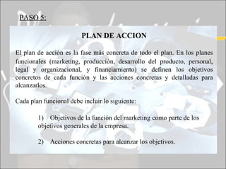 PASO 5:   PLAN DE ACCION El plan de acción es la fase más concreta de todo el plan. En los planes funcionales (marketing, producción, desarrollo del producto, personal ,  legal y organizacional, y financiamiento) se definen los objetivos concretos de cada función y las acciones concretas y detalladas para alcanzarlos. Cada plan funcional debe incluir lo siguiente: 1)  Objetivos de la función del marketing   como parte de los  objetivos generales de la empresa. 2)  Acciones concretas para alcanzar los objetivos. 
