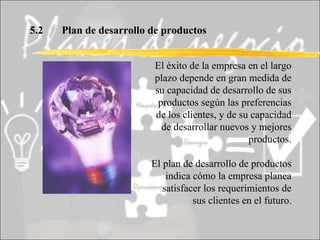 5.2 Plan de desarrollo de productos El éxito de la empresa en el largo plazo depende en gran medida de su capacidad de desarrollo de sus productos según las preferencias de los clientes, y de su capacidad de desarrollar nuevos y mejores productos. El plan de desarrollo de productos indica cómo la empresa planea satisfacer los requerimientos de sus clientes en el futuro . 