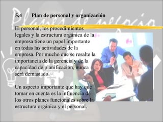 5.4 Plan de personal y organización El personal, los procedimientos legales y la estructura orgánica de la empresa tiene un papel importante en todas las actividades de la empresa. Por mucho que se resalte la importancia de la gerencia y de la capacidad de planificación, nunca será demasiado. Un aspecto importante que hay que tomar en cuenta es la influencia de los otros planes funcionales sobre la estructura orgánica y el personal. 
