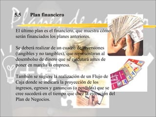 5.5 Plan financiero El último plan es el financiero, que muestra cómo serán financiados los planes anteriores. Se deberá realizar de un cuadro de inversiones (tangibles y no tangibles), que representaran al desembolso de dinero que se ejecutará antes de poner en marcha la empresa. También se sugiere la realización de un Flujo de Caja donde se indicará la proyección de los ingresos, egresos y ganancias (o perdidas) que se cree sucederá en el tiempo que dure la ejecución del Plan de Negocios. 