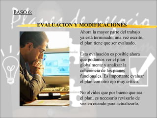 PASO 6:   EVALUACION Y MODIFICACIONES Ahora la mayor parte del trabajo ya está terminado, una vez escrito, el plan tiene que ser evaluado.  Esta evaluación es posible ahora que podamos ver el plan globalmente y analizar la coherencia de los planes funcionales. Es importante evaluar el plan con otro ojo muy crítico. No olvides que por bueno que sea el plan, es necesario revisarlo de vez en cuando para actualizarlo. 