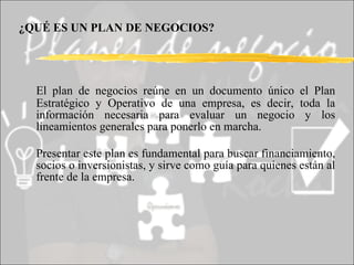 ¿QUÉ ES UN PLAN DE NEGOCIOS?   El plan de negocios reúne en un documento único el Plan Estratégico y Operativo de una empresa, es decir, toda la información necesaria para evaluar un negocio y los lineamientos generales para ponerlo en marcha.  Presentar este plan es fundamental para buscar financiamiento, socios o inversionistas, y sirve como guía para quienes están al frente de la empresa. 