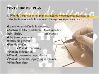 CONTENIDO DEL PLAN El Plan de Negocios es un plan estratégico y operacional que abarca todas las funciones de la empresa. Incluye los siguientes pasos:  La misión y visión de la empresa.  Análisis FODA (Fortalezas, Oportunidades, Debilidades,  ............. Amenazas).  Objetivos generales.  Estrategia general.  Plan de acción:  Plan de marketing.  Plan de producción.  Plan de desarrollo de productos.  Plan de personal, legal y organizacional.  Plan financiero. 