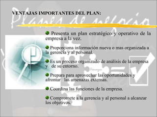 Presenta un plan estratégico y operativo de la empresa a la vez. Proporciona información nueva o mas organizada a la gerencia y al personal. Es un proceso organizado de análisis de la empresa y  .. de su entorno. Prepara para aprovechar las oportunidades y afrontar  .. las amenazas externas. Coordina las funciones de la empresa. Compromete a la gerencia y al personal a alcanzar los objetivos. VENTAJAS IMPORTANTES DEL PLAN: 
