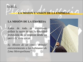 PASO 1:   LA MISION Y VISIÓN DE LA EMPRESA LA MISIÓN DE LA EMPRESA Antes de todo es importante definir la razón de ser, la finalidad pretendida de la empresa desde un punto de vista social. Ej. Misión de un cine: “Brindar entretenimiento a las habitantes de Lima Metropolitana”. 