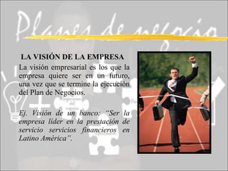   LA VISIÓN DE LA EMPRESA La visión empresarial es los que la empresa quiere ser en un futuro, una vez que se termine la ejecución del Plan de Negocios. Ej. Visión de un banco: “Ser la empresa líder en la prestación de servicio servicios financieros en Latino América”. 