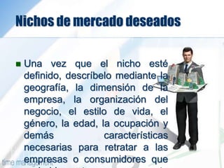 Nichos de mercado deseados
 Una vez que el nicho esté
definido, descríbelo mediante la
geografía, la dimensión de la
empresa, la organización del
negocio, el estilo de vida, el
género, la edad, la ocupación y
demás características
necesarias para retratar a las
empresas o consumidores que
 