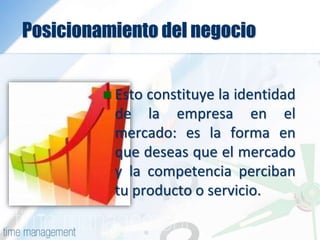 Posicionamiento del negocio
 Esto constituye la identidad
de la empresa en el
mercado: es la forma en
que deseas que el mercado
y la competencia perciban
tu producto o servicio.
 