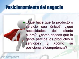 Posicionamiento del negocio
 ¿Qué hace que tu producto o
servicio sea único?, ¿qué
necesidades del cliente
cubre?, ¿cómo deseas que la
gente perciba los productos o
servicios? y ¿cómo se
posiciona la competencia?
 