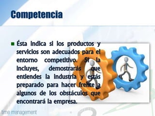 Competencia
 Ésta indica si los productos y
servicios son adecuados para el
entorno competitivo. Si la
incluyes, demostrarás que
entiendes la industria y estás
preparado para hacer frente a
algunos de los obstáculos que
encontrará la empresa.
 