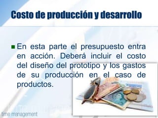Costo de producción y desarrollo
 En esta parte el presupuesto entra
en acción. Deberá incluir el costo
del diseño del prototipo y los gastos
de su producción en el caso de
productos.
 