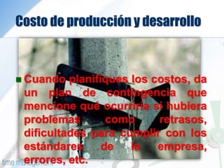 Costo de producción y desarrollo
 Cuando planifiques los costos, da
un plan de contingencia que
mencione qué ocurriría si hubiera
problemas como retrasos,
dificultades para cumplir con los
estándares de la empresa,
errores, etc.
 