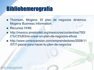 Bibliohemerografía
 Thomsen, Mogens. El plan de negocios dinámico.
Mogens Business Information.
 Recursos HHM.
 http://mexico.smetoolkit.org/mexico/es/content/es/793/
C%C3%B3mo-crear-un-plan-de-negocios-eficaz
 http://www.cnnexpansion.com/emprendedores/2008/11
/07/7-pasos-para-hacer-tu-plan-de-negocios
 