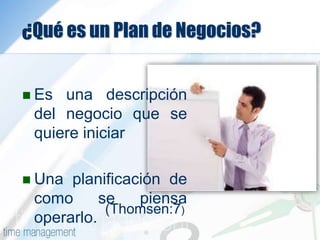 ¿Qué es un Plan de Negocios?
 Es una descripción
del negocio que se
quiere iniciar
 Una planificación de
como se piensa
operarlo.
(Thomsen:7)
 