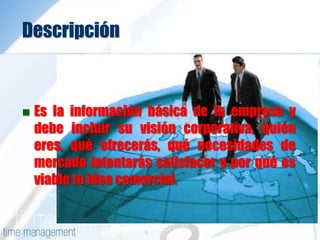 Descripción
 Es la información básica de la empresa y
debe incluir su visión corporativa, quién
eres, qué ofrecerás, qué necesidades de
mercado intentarás satisfacer y por qué es
viable tu idea comercial.
 