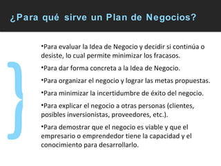 ¿Para qué sirve un Plan de Negocios? Para evaluar la Idea de Negocio y decidir si continúa o desiste, lo cual permite minimizar los fracasos.  Para dar forma concreta a la Idea de Negocio. Para organizar el negocio y lograr las metas propuestas. Para minimizar la incertidumbre de éxito del negocio.  Para explicar el negocio a otras personas (clientes, posibles inversionistas, proveedores, etc.).  Para demostrar que el negocio es viable y que el empresario o emprendedor tiene la capacidad y el conocimiento para desarrollarlo. } 