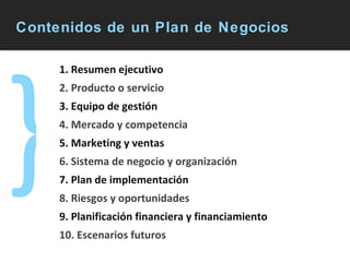 Contenidos de un Plan de Negocios } 1. Resumen ejecutivo 2. Producto o servicio 3. Equipo de gestión 4. Mercado y competencia 5. Marketing y ventas 6. Sistema de negocio y organización 7. Plan de implementación  8. Riesgos y oportunidades 9. Planificación financiera y financiamiento 10. Escenarios futuros 