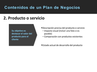 Contenidos de un Plan de Negocios 2. Producto o servicio Descripción precisa del producto o servicio Impacto visual (incluir una foto si es posible) Comparación con productos existentes Estado actual de desarrollo del producto Su objetivo es destacar el valor del producto para el cliente 