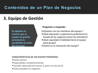 Contenidos de un Plan de Negocios 3. Equipo de Gestión ¿Quiénes son los miembros del equipo ? ¿Qué educación y experiencia profesional en mundo de los negocios tienen los miembros? ¿Qué capacidad o habilidad tiene el equipo como grupo? ¿Cómo es la motivación del equipo? Su objetivo es mostrar que el equipo de gestión acrecienta la posibilidad de éxito del proyecto CARACTERISTICAS DE UN EQUIPO PODEROSO Visión común Capacidades complementarias Tamaño adecuado (al menos 3, pero no más de 6) Exitos pasados en negocios Preguntas a responder 