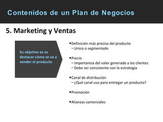 Contenidos de un Plan de Negocios 5. Marketing y Ventas Definición más precisa del producto Unico o segmentado Precio Importancia del valor generado a los clientes Debe ser consistente con la estrategia Canal de distribución ¿Qué canal uso para entregar un producto? Promoción Alianzas comerciales Su objetivo es es destacar cómo se va a vender el producto   