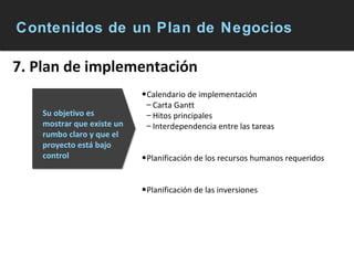 Contenidos de un Plan de Negocios 7. Plan de implementación Calendario de implementación  Carta Gantt Hitos principales Interdependencia entre las tareas Planificación de los recursos humanos requeridos Planificación de las inversiones Su objetivo es mostrar que existe un rumbo claro y que el proyecto está bajo control 