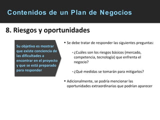 Contenidos de un Plan de Negocios 8. Riesgos y oportunidades Se debe tratar de responder las siguientes preguntas: ¿Cuáles son los riesgos básicos (mercado, competencia, tecnología) que enfrenta el negocio? ¿Qué medidas se tomarán para mitigarlos? Adicionalmente, se podría mencionar las oportunidades extraordinarias que podrían aparecer Su objetivo es mostrar que existe conciencia de las dificultades a encontrar en el proyecto y que se está preparado para responder 