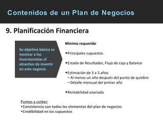 Contenidos de un Plan de Negocios 9. Planificación Financiera Mínimo requerido Principales supuestos Estado de Resultados, Flujo de caja y Balance Estimación de 3 a 5 años Al menos un año después del punto de quiebre Detalle mensual del primer año Rentabilidad asociada Su objetivo básico es mostrar a los inversionistas el atractivo de invertir en este negocio Puntos a cuidar: Consistencia con todos los elementos del plan de negocios Credibilidad en los supuestos 