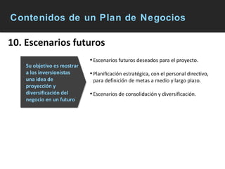 Contenidos de un Plan de Negocios 10. Escenarios futuros Escenarios futuros deseados para el proyecto. Planificación estratégica, con el personal directivo, para definición de metas a medio y largo plazo. Escenarios de consolidación y diversificación. Su objetivo es mostrar a los inversionistas una idea de proyección y diversificación del negocio en un futuro 