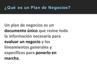 ¿Qué es un Plan de Negocios? Un plan de negocios es un  documento único  que reúne toda la información necesaria para  evaluar un negocio  y los lineamientos generales y específicos para  ponerlo en marcha . 