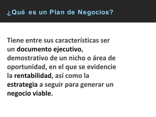 ¿Qué es un Plan de Negocios? Tiene entre sus características ser un  documento ejecutivo , demostrativo de un nicho o área de oportunidad, en el que se evidencie la  rentabilidad , así como la  estrategia  a seguir para generar un  negocio viable . 