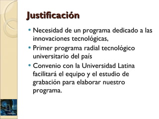Justificación Necesidad de un programa dedicado a las innovaciones tecnológicas,  Primer programa radial tecnológico universitario del país Convenio con la Universidad Latina facilitará el equipo y el estudio de grabación para elaborar nuestro programa.  