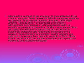 Además de la variedad de los servicios y la personalización de los mismos para cada cliente, la base del éxito de la empresa estará en las personas. Es el caso del promotor de la idea, Javier Gijón Jiménez. Tiene 26 años y  es Licenciado en Dirección y Administración de Empresas en la Universidad de Cádiz. La vocación empresarial proviene de su familia, y aunque en el último año dedica sus esfuerzos al sector financiero, el resto de su experiencia profesional está relacionado íntimamente con la creación y funcionamiento de empresas, tras las prácticas que realizara en la asesoría fiscal, laboral y contable de Pedro Martín Martín, donde aprendió los trámites necesarios para la puesta en marcha de una actividad empresarial.  