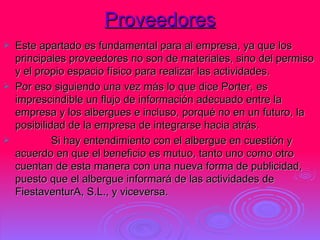 Proveedores Este apartado es fundamental para al empresa, ya que los principales proveedores no son de materiales, sino del permiso y el propio espacio físico para realizar las actividades.  Por eso siguiendo una vez más lo que dice Porter, es imprescindible un flujo de información adecuado entre la empresa y los albergues e incluso, porqué no en un futuro, la posibilidad de la empresa de integrarse hacia atrás.              Si hay entendimiento con el albergue en cuestión y acuerdo en que el beneficio es mutuo, tanto uno como otro cuentan de esta manera con una nueva forma de publicidad, puesto que el albergue informará de las actividades de FiestaventurA, S.L., y viceversa.  