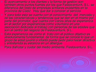 El acercamiento a los clientes y la forma de gestión son también otros puntos fuertes por los que FiestaventurA, S.L. se diferencia del resto de empresas similares existentes en la provincia de Cádiz.  Hay que dar a conocer el servicio. Y para todo esto se cuenta con el conocimiento  del  mercado y de las características y tendencias que se dan en el mismo por parte del promotor, que cuenta con varios años de experiencia en el sector por experiencias como voluntario en una asociación dedicada al trabajo con personas de las edades que son el centro del negocio de FiestaventurA, S.L..  Esta experiencia así como el  trato con el público objetivo es absolutamente fundamental, de forma que se conoce lo que un grupo de edad juvenil o infantil puede pedir para hacer atractiva y entretenida su estancia en un albergue.  Para disfrutar y cuidar del medio ambiente, Fiestaventura, S.L. 