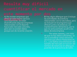 Resulta muy difícil cuantificar el mercado en este momento por dos motivos:  A) No existen empresas que ofrezcan este mismo servicio concretamente. Se están diversificando algunas empresas relacionadas con el deporte hacia este mercado concreto, pero aún no existen datos porque son de reciente creación.  B) hay algún albergue que sí incluye las actividades de aventura relacionadas con la naturaleza, pero se incluyen en el programa que ofrecen junto a la estancia y al mantenimiento alimenticio, por lo que no sería acertado acudir a los datos de esta empresa.              Por estas razones, y en vista de que no hay datos suficientes, se van a considerar como únicos los servicios que ofrece FiestaventurA, S.L., y se realiza una estimación del tamaño del mercado en función del número de estancias en albergues juveniles de la provincia de Cádiz.  