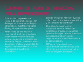 EJEMPLO DE PLAN DE NEGOCIOS PARA EMPRENDEDORES  En este curso se presenta un ejemplo de elaboración de un Plan de Negocios. Puede servir de guía para elaborar nuestro propio plan de negocios para una empresa.  Para el éxito de una iniciativa empresarial, suele ser importante reflexionar sobre los diferentes factores y áreas de la empresa que deseamos fundar. Una buena forma de pensar y analizar la viabilidad del negocio suele ser elaborar un plan de negocios de una forma sistemática Escribir un plan de negocios ayuda a reflexionar de una forma sistemática y en cierto modo "científica".  Otro aspecto importante es comunicar a socios, inversores, empleados, proveedores y a otras personas los aspectos más relevantes del negocio. Un buen plan de negocios es una buena herramienta de comunicación.  El Plan de Negocios sirve de instrumento de comunicación y de elemento que nos ayuda a explicar nuestro proyecto empresarial. 