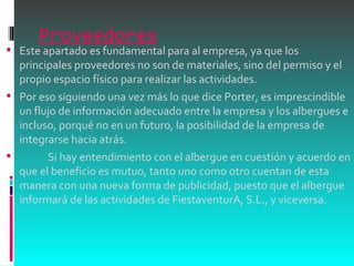 Proveedores Este apartado es fundamental para al empresa, ya que los principales proveedores no son de materiales, sino del permiso y el propio espacio físico para realizar las actividades.  Por eso siguiendo una vez más lo que dice Porter, es imprescindible un flujo de información adecuado entre la empresa y los albergues e incluso, porqué no en un futuro, la posibilidad de la empresa de integrarse hacia atrás.              Si hay entendimiento con el albergue en cuestión y acuerdo en que el beneficio es mutuo, tanto uno como otro cuentan de esta manera con una nueva forma de publicidad, puesto que el albergue informará de las actividades de FiestaventurA, S.L., y viceversa.  