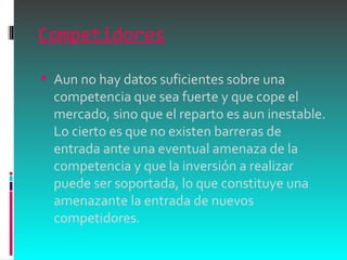 Competidores Aun no hay datos suficientes sobre una competencia que sea fuerte y que cope el mercado, sino que el reparto es aun inestable. Lo cierto es que no existen barreras de entrada ante una eventual amenaza de la competencia y que la inversión a realizar puede ser soportada, lo que constituye una amenazante la entrada de nuevos competidores.  