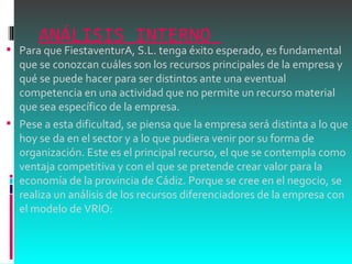 ANÁLISIS INTERNO  Para que FiestaventurA, S.L. tenga éxito esperado, es fundamental que se conozcan cuáles son los recursos principales de la empresa y qué se puede hacer para ser distintos ante una eventual competencia en una actividad que no permite un recurso material que sea específico de la empresa.  Pese a esta dificultad, se piensa que la empresa será distinta a lo que hoy se da en el sector y a lo que pudiera venir por su forma de organización. Este es el principal recurso, el que se contempla como ventaja competitiva y con el que se pretende crear valor para la economía de la provincia de Cádiz. Porque se cree en el negocio, se realiza un análisis de los recursos diferenciadores de la empresa con el modelo de VRIO: 