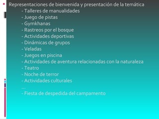 Representaciones de bienvenida y presentación de la temática             - Talleres de manualidades             - Juego de pistas             - Gymkhanas             - Rastreos por el bosque             - Actividades deportivas             - Dinámicas de grupos             - Veladas             - Juegos en piscina             - Actividades de aventura relacionadas con la naturaleza             - Teatro             - Noche de terror             - Actividades culturales             ...             - Fiesta de despedida del campamento 