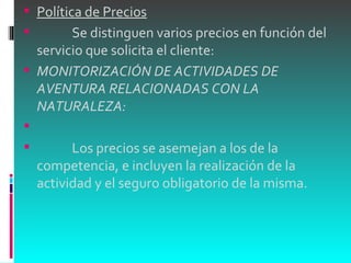 Política de Precios              Se distinguen varios precios en función del servicio que solicita el cliente: MONITORIZACIÓN DE ACTIVIDADES DE AVENTURA RELACIONADAS CON LA NATURALEZA:                Los precios se asemejan a los de la competencia, e incluyen la realización de la actividad y el seguro obligatorio de la misma. 