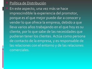 Política de Distribución En este aspecto, una vez más se hace imprescindible la experiencia del promotor, porque es el que mejor puede dar a conocer y vender lo que ofrece la empresa, debido a que lleva varios años trabajando en el que hoy es su cliente, por lo que sabe de las necesidades que pudieran tener los clientes. Actúa como persona de contacto de la empresa, y es responsable de las relaciones con el entorno y de las relaciones comerciales. 