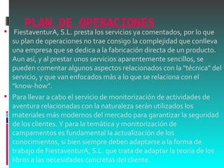 PLAN DE OPERACIONES   FiestaventurA, S.L. presta los servicios ya comentados, por lo que su plan de operaciones no trae consigo la complejidad que conlleva una empresa que se dedica a la fabricación directa de un producto. Aun así, y al prestar unos servicios aparentemente sencillos, se pueden comentar algunos aspectos relacionados con la "técnica" del servicio, y que van enfocados más a lo que se relaciona con el "know-how". Para llevar a cabo el servicio de monitorización de actividades de aventura relacionadas con la naturaleza serán utilizados los materiales más modernos del mercado para garantizar la seguridad de los clientes. Y para la temática y monitorización de campamentos es fundamental la actualización de los conocimientos, si bien siempre deben adaptarse a la forma de trabajo de FiestaventurA, S.L. que trata de adaptar la teoría de los libros a las necesidades concretas del cliente. 