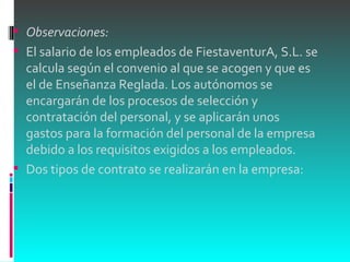 Observaciones: El salario de los empleados de FiestaventurA, S.L. se calcula según el convenio al que se acogen y que es el de Enseñanza Reglada. Los autónomos se encargarán de los procesos de selección y contratación del personal, y se aplicarán unos gastos para la formación del personal de la empresa debido a los requisitos exigidos a los empleados. Dos tipos de contrato se realizarán en la empresa: 
