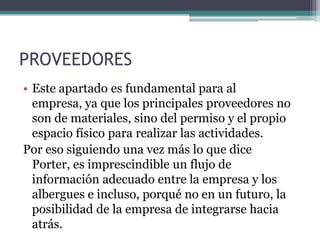 PROVEEDORESEste apartado es fundamental para al empresa, ya que los principales proveedores no son de materiales, sino del permiso y el propio espacio físico para realizar las actividades.Por eso siguiendo una vez más lo que dice Porter, es imprescindible un flujo de información adecuado entre la empresa y los albergues e incluso, porqué no en un futuro, la posibilidad de la empresa de integrarse hacia atrás.