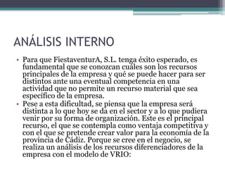 ANÁLISIS INTERNOPara que FiestaventurA, S.L. tenga éxito esperado, es fundamental que se conozcan cuáles son los recursos principales de la empresa y qué se puede hacer para ser distintos ante una eventual competencia en una actividad que no permite un recurso material que sea específico de la empresa.Pese a esta dificultad, se piensa que la empresa será distinta a lo que hoy se da en el sector y a lo que pudiera venir por su forma de organización. Este es el principal recurso, el que se contempla como ventaja competitiva y con el que se pretende crear valor para la economía de la provincia de Cádiz. Porque se cree en el negocio, se realiza un análisis de los recursos diferenciadores de la empresa con el modelo de VRIO: